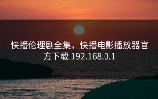 快播伦理剧全集，快播电影播放器官方下载 192.168.0.1