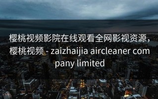 樱桃视频影院在线观看全网影视资源，樱桃视频 - zaizhaijia aircleaner company limited