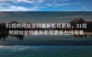 91视频网站全网最新影视更新，91视频网站全网最新影视更新在线观看