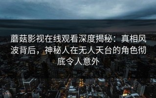 蘑菇影视在线观看深度揭秘：真相风波背后，神秘人在无人天台的角色彻底令人意外