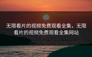 无限看片的视频免费观看全集，无限看片的视频免费观看全集网站