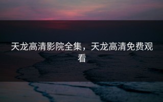 天龙高清影院全集，天龙高清免费观看