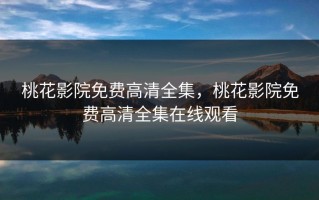 桃花影院免费高清全集，桃花影院免费高清全集在线观看