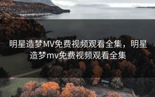 明星造梦MV免费视频观看全集，明星造梦mv免费视频观看全集