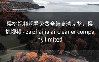 樱桃视频观看免费全集高清完整，樱桃视频 - zaizhaijia aircleaner company limited