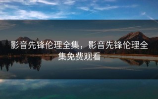 影音先锋伦理全集，影音先锋伦理全集免费观看