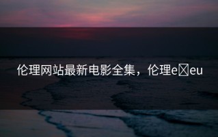 伦理网站最新电影全集，伦理e eu