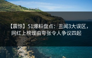 【震惊】51爆料盘点：丑闻3大误区，网红上榜理由夸张令人争议四起
