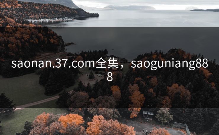 saonan.37.com全集，saoguniang888-第1张图片-黑料万里长征 - 反差与真相深度解读