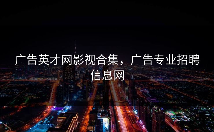 广告英才网影视合集，广告专业招聘信息网-第1张图片-黑料万里长征 - 反差与真相深度解读