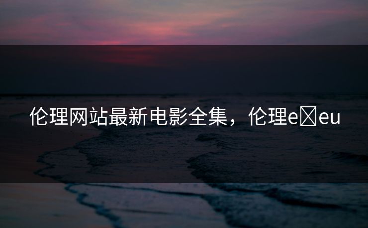 伦理网站最新电影全集，伦理e eu-第1张图片-黑料万里长征 - 反差与真相深度解读