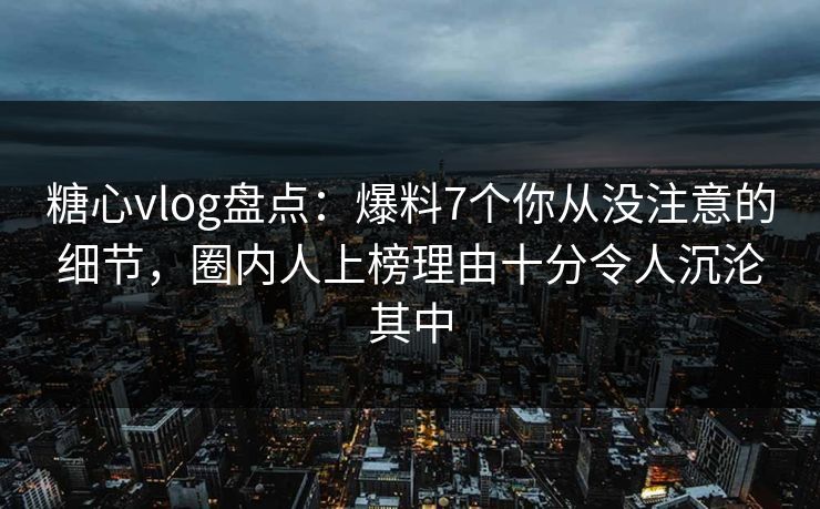 糖心vlog盘点：爆料7个你从没注意的细节，圈内人上榜理由十分令人沉沦其中-第1张图片-黑料万里长征 - 反差与真相深度解读