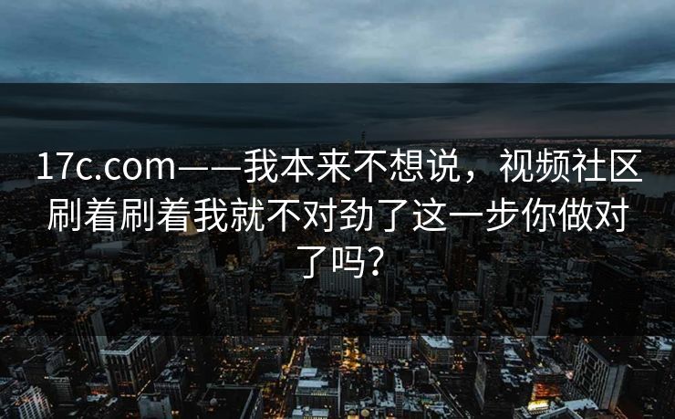 17c.com——我本来不想说，视频社区刷着刷着我就不对劲了这一步你做对了吗？