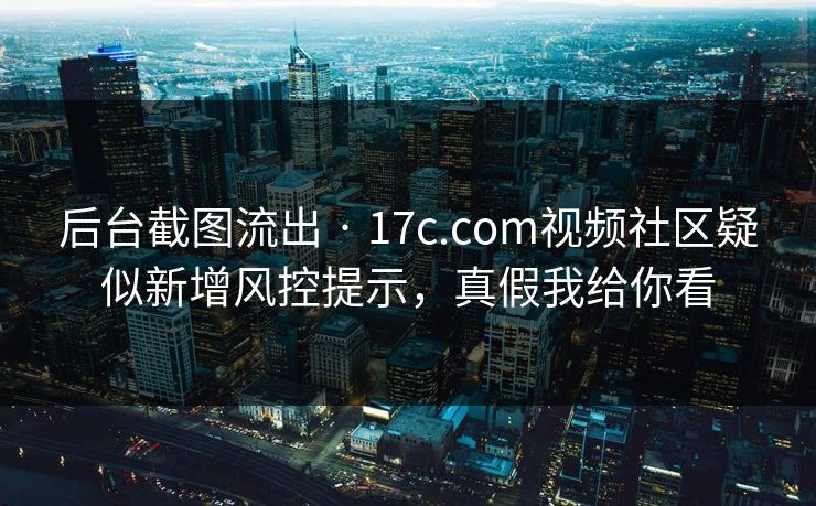 后台截图流出 · 17c.com视频社区疑似新增风控提示，真假我给你看