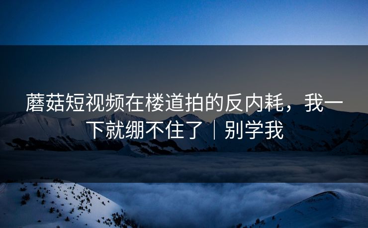 蘑菇短视频在楼道拍的反内耗，我一下就绷不住了｜别学我