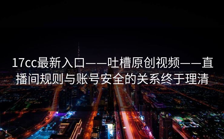 17cc最新入口——吐槽原创视频——直播间规则与账号安全的关系终于理清-第1张图片-黑料万里长征 - 反差与真相深度解读