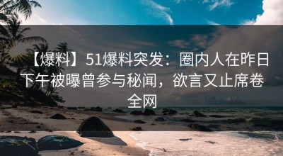 【爆料】51爆料突发：圈内人在昨日下午被曝曾参与秘闻，欲言又止席卷全网