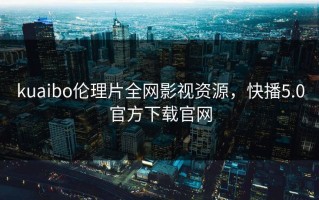 kuaibo伦理片全网影视资源，快播5.0官方下载官网