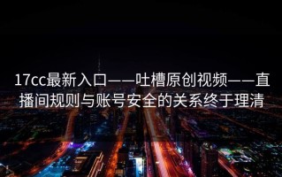 17cc最新入口——吐槽原创视频——直播间规则与账号安全的关系终于理清
