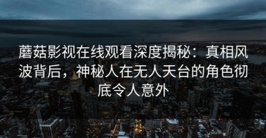 蘑菇影视在线观看深度揭秘：真相风波背后，神秘人在无人天台的角色彻底令人意外