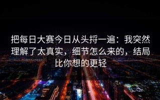 把每日大赛今日从头捋一遍：我突然理解了太真实，细节怎么来的，结局比你想的更轻