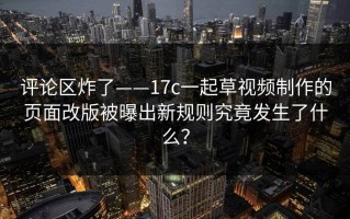评论区炸了——17c一起草视频制作的页面改版被曝出新规则究竟发生了什么？