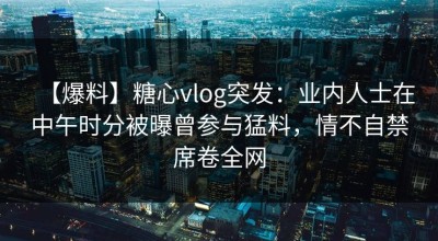 【爆料】糖心vlog突发：业内人士在中午时分被曝曾参与猛料，情不自禁席卷全网