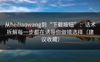 从heiliaowang到“下载按钮”：话术拆解每一步都在诱导你做错选择（建议收藏）