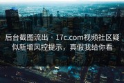 后台截图流出 · 17c.com视频社区疑似新增风控提示，真假我给你看
