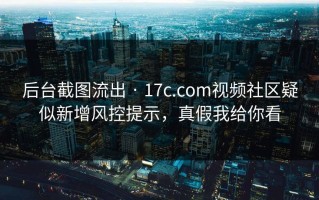 后台截图流出 · 17c.com视频社区疑似新增风控提示，真假我给你看