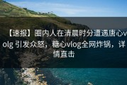 【速报】圈内人在清晨时分遭遇唐心volg 引发众怒，糖心vlog全网炸锅，详情直击