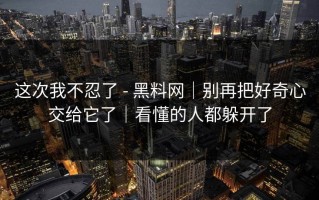 这次我不忍了 - 黑料网｜别再把好奇心交给它了｜看懂的人都躲开了