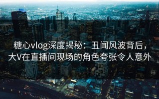糖心vlog深度揭秘：丑闻风波背后，大V在直播间现场的角色夸张令人意外