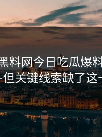 昨晚——黑料网今日吃瓜爆料传播很猛——但关键线索缺了这一环