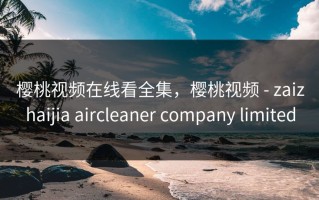 樱桃视频在线看全集，樱桃视频 - zaizhaijia aircleaner company limited