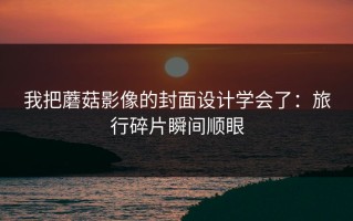 我把蘑菇影像的封面设计学会了：旅行碎片瞬间顺眼