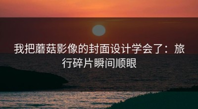 我把蘑菇影像的封面设计学会了：旅行碎片瞬间顺眼