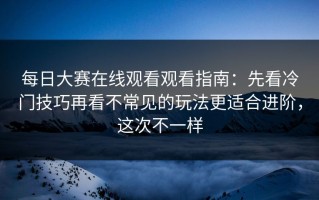 每日大赛在线观看观看指南：先看冷门技巧再看不常见的玩法更适合进阶，这次不一样