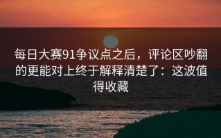 每日大赛91争议点之后，评论区吵翻的更能对上终于解释清楚了：这波值得收藏