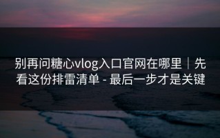 别再问糖心vlog入口官网在哪里｜先看这份排雷清单 - 最后一步才是关键