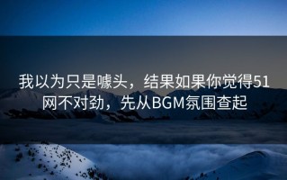 我以为只是噱头，结果如果你觉得51网不对劲，先从BGM氛围查起