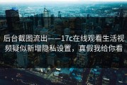 后台截图流出——17c在线观看生活视频疑似新增隐私设置，真假我给你看