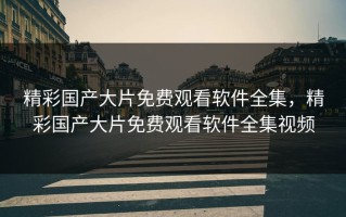 精彩国产大片免费观看软件全集，精彩国产大片免费观看软件全集视频