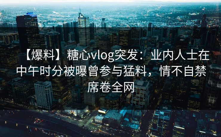 【爆料】糖心vlog突发:业内人士在中午时分被曝曾参与猛料,情不自禁席卷全网-第1张图片-黑料万里长征 - 反差与真相深度解读 【爆料】糖心vlog突发:业内人士在中午时分被曝曾参与猛料,情不自禁席卷全网-第1张图片-黑料万里长征 - 反差与真相深度解读