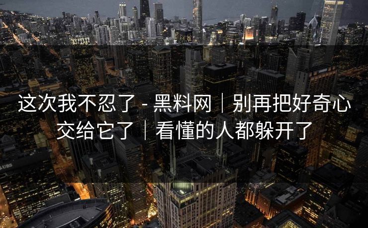 这次我不忍了 - 黑料网｜别再把好奇心交给它了｜看懂的人都躲开了