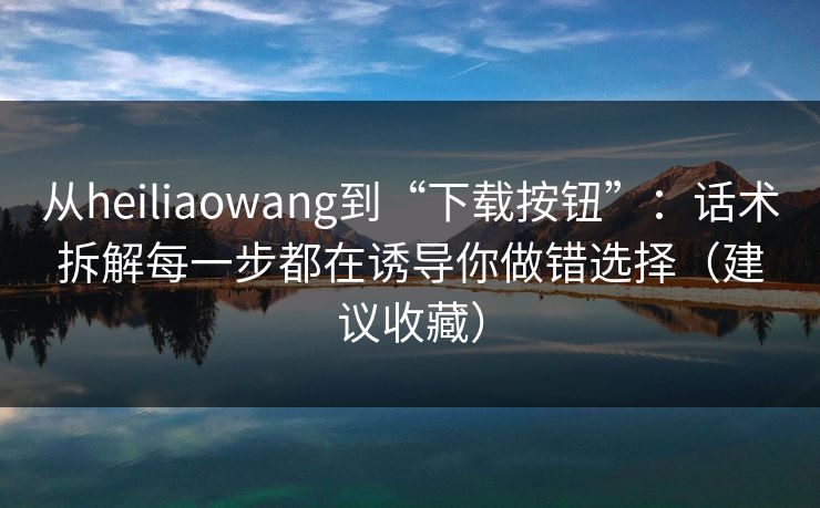 从heiliaowang到“下载按钮”:话术拆解每一步都在诱导你做错选择(建议收藏) 从heiliaowang到“下载按钮”:话术拆解每一步都在诱导你做错选择(建议收藏)