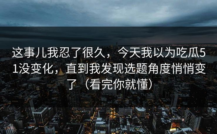这事儿我忍了很久,今天我以为吃瓜51没变化,直到我发现选题角度悄悄变了(看完你就懂) 这事儿我忍了很久,今天我以为吃瓜51没变化,直到我发现选题角度悄悄变了(看完你就懂)