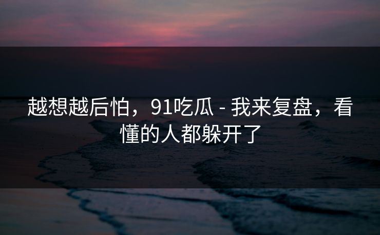 越想越后怕,91吃瓜 - 我来复盘,看懂的人都躲开了 越想越后怕,91吃瓜 - 我来复盘,看懂的人都躲开了