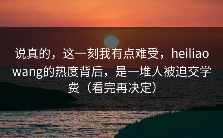 说真的,这一刻我有点难受,heiliaowang的热度背后,是一堆人被迫交学费(看完再决定) 说真的,这一刻我有点难受,heiliaowang的热度背后,是一堆人被迫交学费(看完再决定)