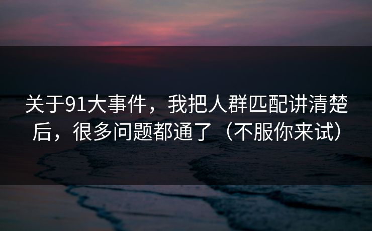 关于91大事件，我把人群匹配讲清楚后，很多问题都通了（不服你来试）-第1张图片-黑料万里长征 - 反差与真相深度解读